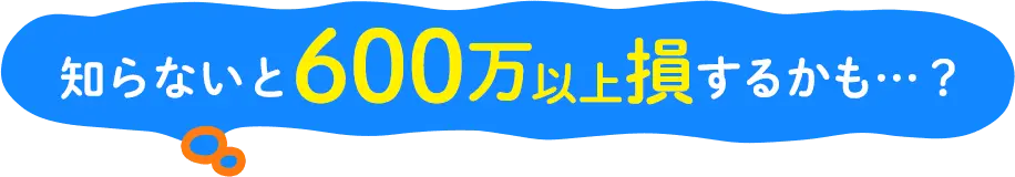 知らないと600万以上損するかも...?