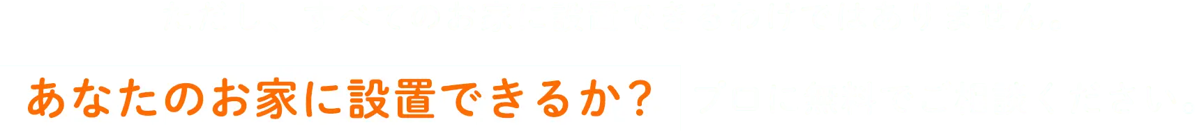 ただし、すべてのお家に設置できるわけではありません。あなたのお家に設置できるか？プロに無料でご相談ください。