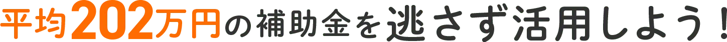 平均202万円の補助金を逃さず活用しよう！