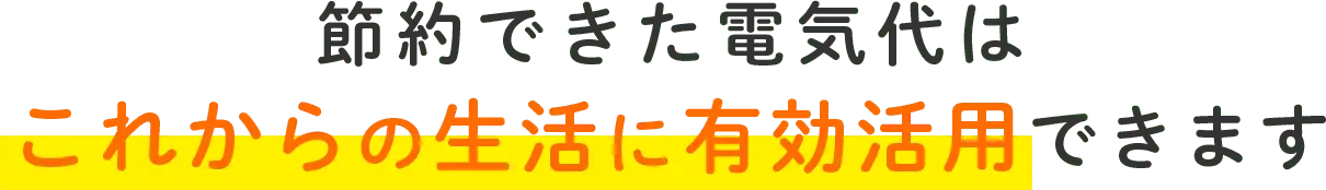 節約できた電気代はこれからの生活に有効活用できます