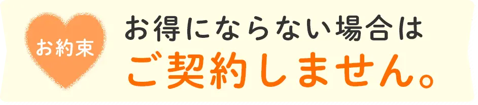 お約束 お得にならない場合はご契約しません。