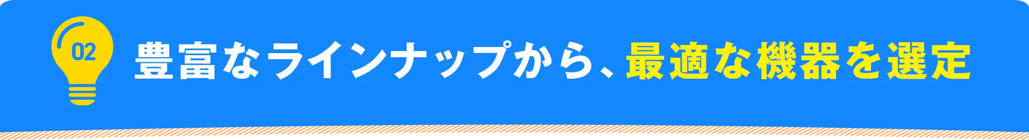 02 豊富なラインナップから、最適な機器を選定