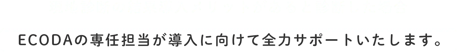 現地診断の結果 導入メリットがあると診断した場合ECODAの専任担当が導入に向けて全力サポートいたします。