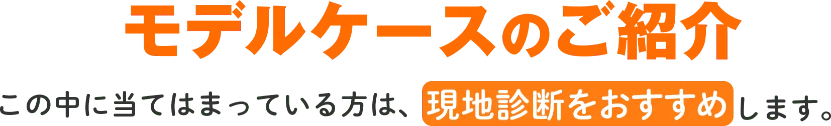 モデルケースのご紹介 この中に当てはまっている方は、現地診断をおすすめします。