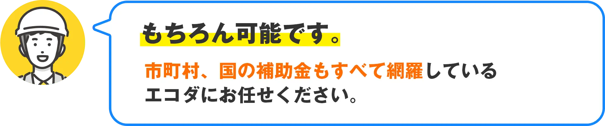 もちろん可能です。市町村、国の補助金もすべて網羅しているエコダにお任せください